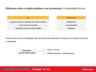 Diferença entre o sujeito poético e os provençais: a sinceridade da dor.
Eu
• «grande coita no coração por minha senhor»
• «tal coita sem ter par»
• «perdição que me há-de matar»
Provençais
Obedecem
a convenções
literárias
Porque sofre e ama na realidade, escreve sobre esse sofrimento, tornando a sua poesia mais pura
e verdadeira.
• Amar = Trovar
• Perfeito amador = perfeito poeta
Verdadeira
arte de fazer poesia
 