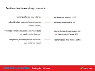 Sentimentos do eu: desejo da morte.
«a dona que eu am’» (v. 1)• amor profundo pela «dona»
«tenho por senhor» (v. 2)• obediência à sua «senhor» (coloca-se
ao seu serviço)
«lume destes olhos meus / e por
que choram sempr’» (vv. 4-5)
• tristeza extrema causada pela intensidade
da paixão (coita de amor)
«senom dade-mi a morte» (refrão)• angústia (ao desespero de a não ver,
o eu prefere a morte)
 