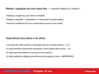 Refrão: repetição de uma ideia fixa — «senom dade-mi a morte».
Importância dos olhos e do olhar:
• Reforça a exigência que é feita à divindade.
• Realça a angústia / o desespero / a obsessão do sujeito poético.
• Acentua a existência de uma consequência grave (a sua morte).
• Os olhos permitem exprimir o desespero do eu («choram sempr’», v. 5).
• A visão permite o despoletar da paixão («lume destes olhos meus», v. 4).
• A visão permite enaltecer a formosura da «senhor».
• A visão (aliada ao diálogo) permitiria a consumação do amor = IMPOSSÍVEL.
 