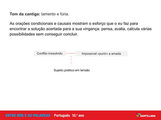 Tom da cantiga: lamento e fúria.
As orações condicionais e causais mostram o esforço que o eu faz para
encontrar a solução acertada para a sua vingança: pensa, avalia, calcula várias
possibilidades sem conseguir concluir.
Impossível «punir» a amadaConflito irresolvido
Sujeito poético em tensão
 