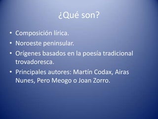 ¿Qué son?
• Composición lírica.
• Noroeste peninsular.
• Orígenes basados en la poesía tradicional
  trovadoresca.
• Princ...