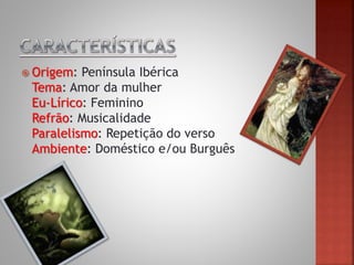  Origem: Península Ibérica
Tema: Amor da mulher
Eu-Lírico: Feminino
Refrão: Musicalidade
Paralelismo: Repetição do verso
Ambiente: Doméstico e/ou Burguês
 