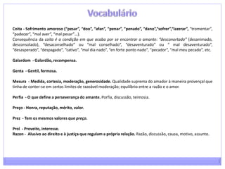 A relação amorosao amor cortês apresenta-se como ideal, como aspiração que não tende à relação sexual, mas surge como estado de espírito que deve ser alimentado...; pode-se definir, de acordo com a teoria platónica, como ideia pura; aspiração e estado de tensão por um ideal de mulher ou ideal de amor;amor fingimento; enquanto o amor provençal se apresenta mais fingido, de convenção e produto da imaginação e inteligência, nos trovadores portugueses, aparece, supostamente, mais sincero, como súplica apaixonada e triste.