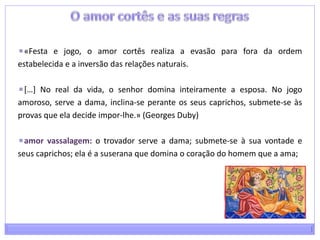 O amor cortês e as suas regras«Festa e jogo, o amor cortês realiza a evasão para fora da ordem estabelecida e a inversão das relações naturais.[…] No real da vida, o senhor domina inteiramente a esposa. No jogo amoroso, serve a dama, inclina-se perante os seus caprichos, submete-se às provas que ela decide impor-lhe.» (GeorgesDuby)amor vassalagem: o trovador serve a dama; submete-se à sua vontade e seus caprichos; ela é a suserana que domina o coração do homem que a ama;