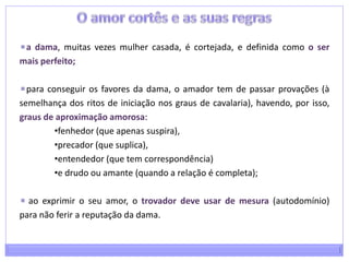 O amor cortês e as suas regrasa dama, muitas vezes mulher casada, é cortejada, e definida como o ser mais perfeito;para conseguir os favores da dama, o amador tem de passar provações (à semelhança dos ritos de iniciação nos graus de cavalaria), havendo, por isso, graus de aproximação amorosa: fenhedor (que apenas suspira), 
