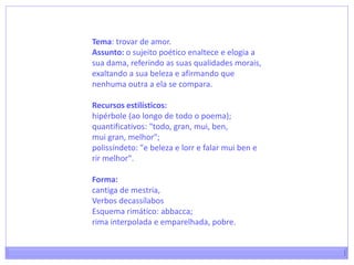 Tema: trovar de amor.Assunto: o sujeito poético enaltece e elogia a sua dama, referindo as suas qualidades morais, exaltando a sua beleza e afirmando que nenhuma outra a ela se compara.Recursos estilísticos:hipérbole (ao longo de todo o poema);quantificativos: "todo, gran, mui, ben,muigran, melhor";polissíndeto: "e beleza e lorr e falar muiben e rir melhor".Forma:cantiga de mestria,Verbos decassílabos Esquema rimático: abbacca; rima interpolada e emparelhada, pobre.