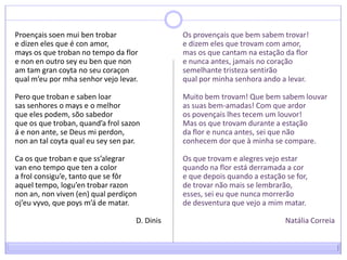 Proençaissoenmuibentrobare dizen eles que é con amor, mays os que troban no tempo da flor e nonen outro sey eu ben que nonamtamgrancoyta no seu coraçonqual m’eu por mha senhor vejo levar. Pero que troban e sabenloarsas senhores o mays e o melhor que eles podem, sõo sabedor que os que troban, quand’afrolsazoná e non ante, se Deus mi perdon, nonan tal coyta qual eu seysen par. Ca os que troban e que ss’alegrarvaneno tempo que ten a colora frolconsigu’e, tanto que se fôraquel tempo, logu’entrobarrazonnonan, nonviven (en) qual perdiçonoj’euvyvo, que poysm’á de matar.D. DinisOs provençais que bem sabem trovar! e dizem eles que trovam com amor, mas os que cantam na estação da flor e nunca antes, jamais no coração semelhante tristeza sentirão qual por minha senhora ando a levar. Muito bem trovam! Que bem sabem louvar as suas bem-amadas! Com que ardoros povençais lhes tecem um louvor! Mas os que trovam durante a estação da flor e nunca antes, sei que nãoconhecem dor que à minha se compare. Os que trovam e alegres vejo estar quando na flor está derramada a cor e que depois quando a estação se for, de trovar não mais se lembrarão, esses, sei eu que nunca morrerão de desventura que vejo a mim matar.Natália Correia