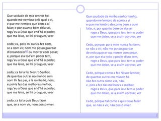 Que soidade de mia senhor heiquando me nembra dela qual a vi,e que me nembra que bem a oífalar; e por quanto bem dela sei,rogu'eu a Deus que end'há o poder,que ma leixe, se lhiprouguer, veer cedo; ca, pero mi nunca fez bem,se a nom vir, nom me posso guardard'ensandecer[1] ou morrer com pesar;e, porque ela tod'em poder tem,rogu'eu a Deus que end'há o poder,que ma leixe, se lhiprouguer, veer cedo; ca tal a fez Nostro Senhor,de quantas outras no mundo somnomlhi fez par, a la minha fé, nom;e poi-la fez das melhores melhor,rogu'eu a Deus que end'há o poder,que ma leixe, se lhiprouguer, veer cedo; ca tal a quis Deus fazerque, se a nom vir, nom posso viver.Que saudade da minha senhor tenho,quando me lembro de como a vie que me lembro de como bem a ouvifalar, e, por quanto bem de ela sei      rogo a Deus, que para isso tem o poder      que me deixe, se a assim aprovar, verCedo, porque, para mim nunca fez bem,se não a vir, não me posso guardarde enlouquecer ou morrer com pesar,e, por que ela todo o poder disso tem,      rogo a Deus, que para isso tem o poder      que me deixe, se a assim aprovar, verCedo, porque como a fez Nosso Senhor;de quantas outras no mundo hánão fez outra como ela, não,e, pois a fez das melhores a melhor,      rogo a Deus, que para isso tem o poder      que me deixe, se a assim aprovar, verCedo, porque tal como a quis Deus fazerque, se não a vir, não posso viver.