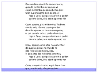 Que saudade da minha senhor tenho,quando me lembro de como a vie que me lembro de como bem a ouvifalar, e, por quanto bem de ela sei      rogo a Deus, que para isso tem o poder      que me deixe, se a assim aprovar, verCedo, porque, para mim nunca fez bem,se não a vir, não me posso guardarde enlouquecer ou morrer com pesar,e, por que ela todo o poder disso tem,      rogo a Deus, que para isso tem o poder      que me deixe, se a assim aprovar, verCedo, porque como a fez Nosso Senhor;de quantas outras no mundo hánão fez outra como ela, não,e, pois a fez das melhores a melhor,      rogo a Deus, que para isso tem o poder      que me deixe, se a assim aprovar, verCedo, porque tal como a quis Deus fazerque, se não a vir, não posso viver.