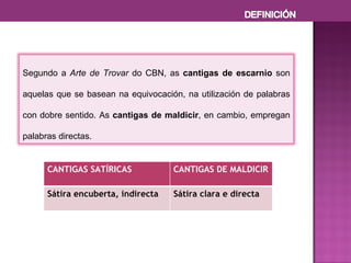 Segundo a  Arte de Trovar  do CBN, as  cantigas de escarnio  son aquelas que se basean na equivocación, na utilización de palabras con dobre sentido. As  cantigas de maldicir , en cambio, empregan palabras directas. CANTIGAS SATÍRICAS CANTIGAS DE MALDICIR Sátira encuberta, indirecta Sátira clara e directa 