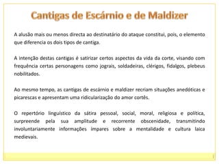 Cantigas de Escárnio e de MaldizerA alusão mais ou menos directa ao destinatário do ataque constitui, pois, o elemento que diferencia os dois tipos de cantiga. A intenção destas cantigas é satirizar certos aspectos da vida da corte, visando com frequência certas personagens como jograis, soldadeiras, clérigos, fidalgos, plebeus nobilitados. Ao mesmo tempo, as cantigas de escárnio e maldizer recriam situações anedóticas e picarescas e apresentam uma ridicularização do amor cortês. O repertório linguístico da sátira pessoal, social, moral, religiosa e política, surpreende pela sua amplitude e recorrente obscenidade, transmitindo involuntariamente informações ímpares sobre a mentalidade e cultura laica medievais.
