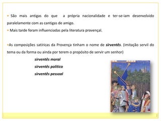   São mais antigas do que  a própria nacionalidade e ter-se-iam desenvolvido paralelamente com as cantigas de amigo.