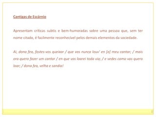 é, por vezes muito obscena.A poesia satírica galego-portuguesa oferece-nos um precioso testemunho sobre a Idade Média portuguesa e peninsular na medida em que documenta os seus costumes, sem a idealização da cantiga de amor, e nos informa sobre os factos históricos e sociais mais relevantes.