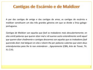 Cantigas de Escárnio e de MaldizerA par das cantigas de amigo e das cantigas de amor, as cantigas de escárnio e maldizer constituem um dos três grandes géneros em que se divide a lírica galego-portuguesa. Cantigas de Maldizer son aquelas que fazê os trobadores mais descubertamente; en elas entrã palavras que queren dizer mal e nõaueran outro entendimento senõaquel que queren dizer chaãmente e cantigas descarneoson aquelas que os trobadoresfazê querendo dizer mal dalguenen elas e dizem-lho per palavras cubertas que aiamdousentendymentos para lhe lononentenderen ...ligeyramente (CBN, Arte de Trovar, Tit. III, C.VI). 