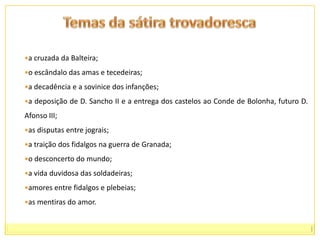 A Arte de Trovar distingue duas modalidades de sátira:Cantigas de Escárnio     (ridiculariza-se alguém com palavras simuladas; o processo estilístico é basicamente a ironia)Cantigas de Maldizer    (ridiculariza-se alguém com palavras claras e directamente ofensivas)						cf. Arte de Trovar