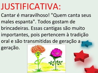 JUSTIFICATIVA:
Cantar é maravilhoso! "Quem canta seus
males espanta". Todos gostam de
brincadeiras. Essas cantigas são muito
importantes, pois pertencem à tradição
oral e são transmitidas de geração a
geração.
 