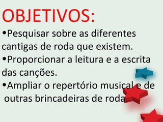 OBJETIVOS:
•Pesquisar sobre as diferentes
cantigas de roda que existem.
•Proporcionar a leitura e a escrita
das canções.
•Ampliar o repertório musical e de
outras brincadeiras de roda.
 