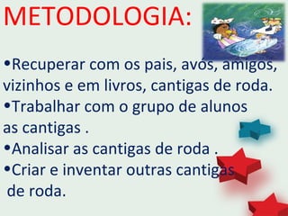 METODOLOGIA:
•Recuperar com os pais, avós, amigos,
vizinhos e em livros, cantigas de roda.
•Trabalhar com o grupo de alunos
as cantigas .
•Analisar as cantigas de roda .
•Criar e inventar outras cantigas
de roda.
 