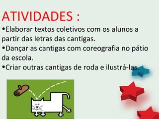 ATIVIDADES :
•Elaborar textos coletivos com os alunos a
partir das letras das cantigas.
•Dançar as cantigas com coreografia no pátio
da escola.
•Criar outras cantigas de roda e ilustrá-las.
 