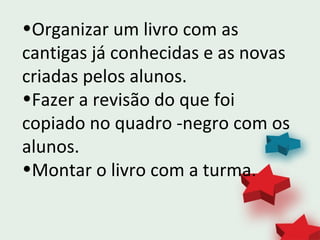 •Organizar um livro com as
cantigas já conhecidas e as novas
criadas pelos alunos.
•Fazer a revisão do que foi
copiado no quadro -negro com os
alunos.
•Montar o livro com a turma.
 