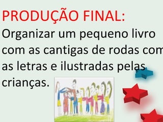 PRODUÇÃO FINAL:
Organizar um pequeno livro
com as cantigas de rodas com
as letras e ilustradas pelas
crianças.
 