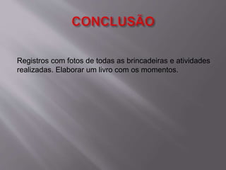 Registros com fotos de todas as brincadeiras e atividades 
realizadas. Elaborar um livro com os momentos. 
 