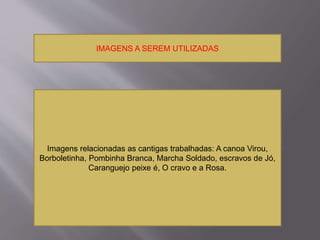 IMAGENS A SEREM UTILIZADAS 
Imagens relacionadas as cantigas trabalhadas: A canoa Virou, 
Borboletinha, Pombinha Branca, Marcha Soldado, escravos de Jó, 
Caranguejo peixe é, O cravo e a Rosa. 
 