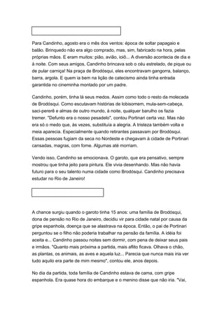 Para Candinho, agosto era o mês dos ventos: época de soltar papagaio e 
balão. Brinquedo não era algo comprado, mas, sim, fabricado na hora, pelas 
próprias mãos. E eram muitos: pião, avião, ioiô... A diversão acontecia de dia e 
à noite. Com seus amigos, Candinho brincava sob o céu estrelado, de pique ou 
de pular carniça! Na praça de Brodósqui, eles encontravam gangorra, balanço, 
barra, argola. E quem ia bem na lição de catecismo ainda tinha entrada 
garantida no cineminha montado por um padre. 
Candinho, porém, tinha lá seus medos. Assim como todo o resto da molecada 
de Brodósqui. Como escutavam histórias de lobisomem, mula-sem-cabeça, 
saci-pererê e almas de outro mundo, à noite, qualquer barulho os fazia 
tremer. "Defunto era o nosso pesadelo", contou Portinari certa vez. Mas não 
era só o medo que, às vezes, substituía a alegria. A tristeza também volta e 
meia aparecia. Especialmente quando retirantes passavam por Brodósqui. 
Essas pessoas fugiam da seca no Nordeste e chegavam à cidade de Portinari 
cansadas, magras, com fome. Algumas até morriam. 
Vendo isso, Candinho se emocionava. O garoto, que era pensativo, sempre 
mostrou que tinha jeito para pintura. Ele vivia desenhando. Mas não havia 
futuro para o seu talento numa cidade como Brodósqui. Candinho precisava 
estudar no Rio de Janeiro! 
A chance surgiu quando o garoto tinha 15 anos: uma família de Brodósqui, 
dona de pensão no Rio de Janeiro, decidiu vir para cidade natal por causa da 
gripe espanhola, doença que se alastrava na época. Então, o pai de Portinari 
perguntou se o filho não poderia trabalhar na pensão da família. A idéia foi 
aceita e... Candinho passou noites sem dormir, com pena de deixar seus pais 
e irmãos. "Quanto mais próxima a partida, mais aflito ficava. Olhava o chão, 
as plantas, os animais, as aves e aquela luz... Parecia que nunca mais iria ver 
tudo aquilo era parte de mim mesmo", contou ele, anos depois. 
No dia da partida, toda família de Candinho estava de cama, com gripe 
espanhola. Era quase hora do embarque e o menino disse que não iria. "Vai, 
 