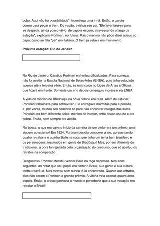 bobo. Aqui não há possibilidade", incentivou uma irmã. Então, o garoto 
correu para pegar o trem. Do vagão, avistou seu pai. "Ele levantara-se para 
se despedir, ainda posso vê-lo: de capote escuro, atravessando o largo da 
estação", explicaria Portinari, no futuro. Mas o menino não pôde dizer adeus ao 
papa, como se fala "pai" em italiano. O trem já estava em movimento. 
Próxima estação: Rio de Janeiro 
No Rio de Janeiro, Candido Portinari enfrentou dificuldades. Para começar, 
não foi aceito na Escola Nacional de Belas-Artes (ENBA), pois tinha estudado 
apenas até a terceira série. Então, se matriculou no Liceu de Artes e Ofícios, 
que ficava em frente. Somente um ano depois conseguiu ingressar na ENBA. 
A vida do menino de Brodósqui na nova cidade era dura. Além de estudar, 
Portinari trabalhava para sobreviver. Ele entregava marmitas para a pensão 
e, por vezes, mudou seu caminho só para não encontrar colegas das aulas. 
Portinari era bem diferente deles: menino do interior, tinha pouco estudo e era 
pobre. Então, nem sempre era aceito. 
Na época, o que marcava o início da carreira de um pintor era um prêmio: uma 
viagem ao exterior! Em 1924, Portinari decidiu concorrer a ele, apresentando 
quatro retratos e o quadro Baile na roça, que tinha um tema bem brasileiro e 
os personagens, inspirados em gente de Brodósqui! Mas, por ser diferente do 
tradicional, a obra foi rejeitada pela organização do concurso, que só aceitou os 
retratos na competição. 
Desgostoso, Portinari decidiu vender Baile na roça depressa. Nos anos 
seguintes, ao notar que seu papel era pintar o Brasil, sua gente e sua cultura, 
tentou reavê-lo. Mas morreu sem nunca tê-lo encontrado. Quanto aos retratos, 
eles não deram a Portinari o grande prêmio. A vitória viria apenas quatro anos 
depois. Então, o artista ganharia o mundo e perceberia que a sua vocação era 
retratar o Brasil! 
 