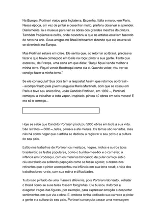 Na Europa, Portinari viajou pela Inglaterra, Espanha, Itália e morou em Paris. 
Nessa época, em vez de pintar e desenhar muito, preferiu observar e aprender. 
Diariamente, ia a museus para ver as obras dos grandes mestres da pintura. 
Também freqüentava cafés, onde descobriu o que os artistas estavam fazendo 
de novo na arte. Seus amigos no Brasil brincavam dizendo que ele estava só 
se divertindo na Europa. 
Mas Portinari estava em crise. Ele sentia que, ao retornar ao Brasil, precisava 
fazer o que havia começado em Baile na roça: pintar a sua gente. Tanto que 
escreveu, da França, uma carta em que dizia: "Daqui fiquei vendo melhor a 
minha terra. Fiquei vendo Brodósqui como ela é. Quando voltar, vou ver se 
consigo fazer a minha terra." 
Se ele conseguiu? Sua obra tem a resposta! Assim que retornou ao Brasil - 
- acompanhado pela jovem uruguaia Maria Martinelli, com que se casou em 
Paris e teve seu único filho, João Candido Portinari, em 1939 --, Portinari 
começou a trabalhar a todo vapor. Inspirado, pintou 40 obras em seis meses! E 
era só o começo... 
Hoje se sabe que Candido Portinari produziu 5000 obras em toda a sua vida. 
São retratos -- 600! --, telas, painéis e até murais. Os temas são variados, mas 
não há como negar que o artista se dedicou a registrar o seu povo e a cultura 
do seu país. 
Estão nos trabalhos de Portinari os mestiços, negros, índios e outros tipos 
brasileiros; as festas populares, como o bumba-meu-boi e o carnaval; a 
infância em Brodósqui, com os meninos brincando de pular carniça sob o 
céu estrelado ou soltando papagaio como se fosse agosto; o drama dos 
retirantes que o pintor acompanhou na infância em sua terra natal; a vida dos 
trabalhadores rurais, com sua rotina e dificuldades. 
Tudo isso pintado de uma maneira diferente, pois Portinari não tentou retratar 
o Brasil como se suas telas fossem fotografias. Ele buscou distorcer e 
exagerar traços das figuras, por exemplo, para expressar emoção e despertar 
sentimentos em que via a obra. E, embora tenha dedicado sua carreira a pintar 
a gente e a cultura do seu país, Portinari conseguiu passar uma mensagem 
 