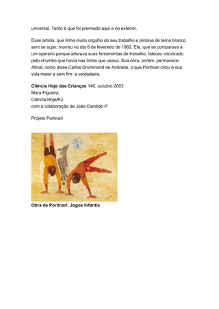 universal. Tanto é que foi premiado aqui e no exterior. 
Esse artista, que tinha muito orgulho do seu trabalho e pintava de terno branco 
sem se sujar, morreu no dia 6 de fevereiro de 1962. Ele, que se comparava a 
um operário porque adorava suas ferramentas de trabalho, faleceu intoxicado 
pelo chumbo que havia nas tintas que usava. Sua obra, porém, permanece. 
Afinal, como disse Carlos Drummond de Andrade, o que Portinari criou é sua 
vida maior e sem fim: a verdadeira. 
Ciência Hoje das Crianças 140, outubro 2003 
Mara Figueira, 
Ciência Hoje/RJ, 
com a colaboração de João Candido P 
Projeto Portinari 
Obra de Portinari: Jogos Infantis 
 