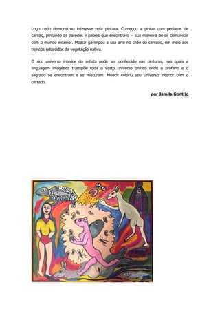 Logo cedo demonstrou interesse pela pintura. Começou a pintar com pedaços de 
carvão, pintando as paredes e papéis que encontrava – sua maneira de se comunicar 
com o mundo exterior. Moacir garimpou a sua arte no chão do cerrado, em meio aos 
troncos retorcidos da vegetação nativa. 
O rico universo interior do artista pode ser conhecido nas pinturas, nas quais a 
linguagem imagética transpõe toda o vasto universo onírico onde o profano e o 
sagrado se encontram e se misturam. Moacir coloriu seu universo interior com o 
cerrado. 
por Jamila Gontijo 
 