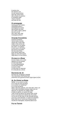 A canoa virou 
Por deixá-la virar 
Foi por causa da Ana 
Que não soube remar 
Se eu fosse um peixinho 
E soubesse nadar 
Tirava a Sandra 
Do fundo do mar 
O caranguejo 
Caranguejo não é peixe 
Caranguejo peixe é 
Caranguejo só é peixe 
Na enchente da maré 
Ora, palma, palma, palma! 
Ora, pé, pé, pé! 
Ora, roda, roda, roda 
Caranguejo peixe é! 
Ciranda Cirandinha 
Ciranda Cirandinha 
Vamos todos cirandar 
Vamos dar a meia volta 
Volta e meia vamos dar 
O Anel que tu me destes 
Era vidro e se quebrou 
O amor que tu me tinhas 
Era pouco e se acabou 
Por isso dona Rosa 
Entre dentro desta roda 
Diga um verso bem bonito 
Diga adeus e vá se embora 
O cravo e a Rosa 
O cravo brigou com a rosa 
Debaixo de uma sacada 
O cravo saiu ferido 
E a rosa despedaçada 
O cravo ficou doente 
A rosa foi visitar 
O cravo teve um desmaio 
E a rosa pôs-se a chorar 
Escravos de Jó 
Escravos de Jó jogavam caxangá 
Tira, bota deixa o Zé Pereira ficar 
Guerreiros com guerreiros fazem zigue zigue za (bis) 
Ai, Eu Entrei na Roda 
Refrão - Ai, eu entrei na roda 
Ai, eu não sei como se dança 
Ai, eu entrei na "rodadança" 
Ai, eu não sei dançar 
Sete e sete são quatorze, com mais sete, vinte e um 
Tenho sete namorados só posso casar com um 
Namorei um garotinho do colégio militar 
O diabo do garoto, só queria me beijar 
Todo mundo se admira da macaca fazer renda 
Eu já vi uma perua ser caixeira de uma venda 
Lá vai uma, lá vão duas, lá vão três pela terceira 
Lá se vai o meu benzinho, no vapor da cachoeira 
Essa noite tive um sonho que chupava picolé 
Acordei de madrugada, chupando dedo do pé 
Fui no Tororó 
 