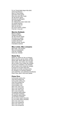 Fui no Tororó beber água não achei 
Achei linda Morena 
Que no Tororó deixei 
Aproveita minha gente 
Que uma noite não é nada 
Se não dormir agora 
Dormirá de madrugada 
Oh ! Dona Maria, 
Oh ! Mariazinha, entra nesta roda 
Ou ficarás sozinha ! 
Sozinha eu não fico 
Nem hei de ficar ! 
Por que eu tenho o Pedro 
Para ser o meu par ! 
Marcha Soldado 
Marcha soldado 
Cabeça de Papel 
Se não marchar direito 
Vai preso pro quartel 
O quartel pegou fogo 
A polícia deu sinal 
Acorda, acorda ,acorda 
A bandeira nacional 
Meu Limão, Meu Limoeiro 
Meu limão, meu limoeiro 
Meu pé de jacarandá 
Uma vez, tindolelê 
Outra vez, tindolalá 
Nesta Rua 
Nesta rua, nesta rua, tem um bosque 
Que se chama, que se chama, solidão 
Dentro dele, dentro dele mora um anjo 
Que roubou, que roubou meu coração 
Se eu roubei, se eu roubei seu coração 
É porque tu roubastes o meu também 
Se eu roubei, se eu roubei teu coração 
É porque eu te quero tanto bem 
Se esta rua se esta rua fosse minha 
Eu mandava, eu mandava ladrilhar 
Com pedrinhas, com pedrinhas de brilhante 
Para o meu, para o meu amor passar 
Peixe Vivo 
Como pode o peixo vivo 
Viver fora da água fria 
Como pode o peixe vivo 
Viver fora da água fria 
Como poderei viver 
Como poderei viver 
Sem a tua, sem a tua 
Sem a tua companhia 
Sem a tua, sem a tua 
Sem a tua companhia 
Os pastores desta aldeia 
Ja me fazem zombaria 
Os pastores desta aldeia 
Ja me fazem zombaria 
Por me verem assim chorando 
Por me verem assim chorando 
Sem a tua, sem a tua 
Sem a tua companhia 
Sem a tua, sem a tua 
Sem a tua companhia 
 