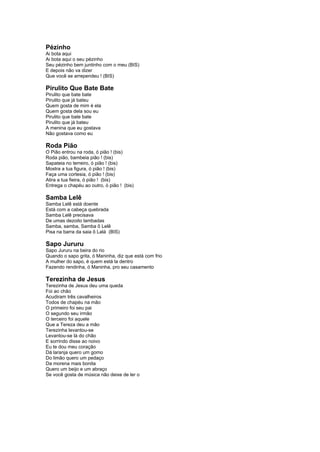 Pézinho 
Ai bota aqui 
Ai bota aqui o seu pézinho 
Seu pézinho bem juntinho com o meu (BIS) 
E depois não va dizer 
Que você se arrependeu ! (BIS) 
Pirulito Que Bate Bate 
Pirulito que bate bate 
Pirulito que já bateu 
Quem gosta de mim é ela 
Quem gosta dela sou eu 
Pirulito que bate bate 
Pirulito que já bateu 
A menina que eu gostava 
Não gostava como eu 
Roda Pião 
O Pião entrou na roda, ó pião ! (bis) 
Roda pião, bambeia pião ! (bis) 
Sapateia no terreiro, ó pião ! (bis) 
Mostra a tua figura, ó pião ! (bis) 
Faça uma cortesia, ó pião ! (bis) 
Atira a tua fieira, ó pião ! (bis) 
Entrega o chapéu ao outro, ó pião ! (bis) 
Samba Lelê 
Samba Lelê está doente 
Está com a cabeça quebrada 
Samba Lelê precisava 
De umas dezoito lambadas 
Samba, samba, Samba ô Lelê 
Pisa na barra da saia ô Lalá (BIS) 
Sapo Jururu 
Sapo Jururu na beira do rio 
Quando o sapo grita, ó Maninha, diz que está com frio 
A mulher do sapo, é quem está la dentro 
Fazendo rendinha, ó Maninha, pro seu casamento 
Terezinha de Jesus 
Terezinha de Jesus deu uma queda 
Foi ao chão 
Acudiram três cavalheiros 
Todos de chapéu na mão 
O primeiro foi seu pai 
O segundo seu irmão 
O terceiro foi aquele 
Que a Tereza deu a mão 
Terezinha levantou-se 
Levantou-se lá do chão 
E sorrindo disse ao noivo 
Eu te dou meu coração 
Dá laranja quero um gomo 
Do limão quero um pedaço 
Da morena mais bonita 
Quero um beijo e um abraço 
Se você gosta de música não deixe de ler o 
 