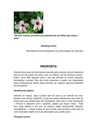 "Os dois maiores presentes que podemos dar aos filhos são raízes e 
asas". 
(Hodding Carter) 
http://bbel.uol.com.br/artigo/para_os_pais/cantigas_de_roda.aspx 
PROPOSTA 
Quando dava aulas de instrumentos musicais para crianças, achava importante 
sair de vez em quando da rotina, sem, no entanto, sair do universo musical. 
Então, numa data especial como o dia das crianças ou outras, propunha 
brincadeiras musicais. Elas são muito acessíveis e podem ser organizadas 
pelos professores de classe, pelos parentes, etc. Seguem algumas sugestões 
de brincadeiras: 
Identificando objetos: 
Delimite um espaço, seja a própria sala de aula ou um cômodo da casa. 
Escolha uma criança “ajudante” e peça aos outros participantes que virem de 
frente para uma parede para não enxergarem nada (isso é muito importante! 
). Procure e selecione com o ajudante, objetos que façam ruídos. Feito 
isso, peça silêncio e tire som do primeiro objeto (friccionando, batendo, 
chacoalhando,...). Quem souber do que se trata, deve levantar a mão sem se 
virar! Você pode repetir o som de cada objeto duas ou três vezes. 
Paisagem sonora 
 