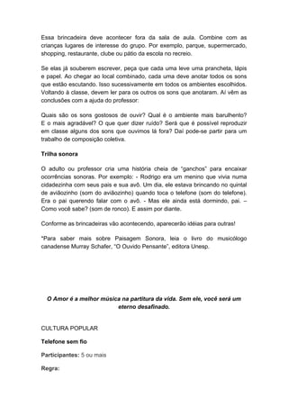 Essa brincadeira deve acontecer fora da sala de aula. Combine com as 
crianças lugares de interesse do grupo. Por exemplo, parque, supermercado, 
shopping, restaurante, clube ou pátio da escola no recreio. 
Se elas já souberem escrever, peça que cada uma leve uma prancheta, lápis 
e papel. Ao chegar ao local combinado, cada uma deve anotar todos os sons 
que estão escutando. Isso sucessivamente em todos os ambientes escolhidos. 
Voltando à classe, devem ler para os outros os sons que anotaram. Aí vêm as 
conclusões com a ajuda do professor: 
Quais são os sons gostosos de ouvir? Qual é o ambiente mais barulhento? 
E o mais agradável? O que quer dizer ruído? Será que é possível reproduzir 
em classe alguns dos sons que ouvimos lá fora? Daí pode-se partir para um 
trabalho de composição coletiva. 
Trilha sonora 
O adulto ou professor cria uma história cheia de “ganchos” para encaixar 
ocorrências sonoras. Por exemplo: - Rodrigo era um menino que vivia numa 
cidadezinha com seus pais e sua avô. Um dia, ele estava brincando no quintal 
de aviãozinho (som do aviãozinho) quando toca o telefone (som do telefone). 
Era o pai querendo falar com o avô. - Mas ele ainda está dormindo, pai. – 
Como você sabe? (som de ronco). E assim por diante. 
Conforme as brincadeiras vão acontecendo, aparecerão idéias para outras! 
*Para saber mais sobre Paisagem Sonora, leia o livro do musicólogo 
canadense Murray Schafer, “O Ouvido Pensante”, editora Unesp. 
O Amor é a melhor música na partitura da vida. Sem ele, você será um 
eterno desafinado. 
CULTURA POPULAR 
Telefone sem fio 
Participantes: 5 ou mais 
Regra: 
 