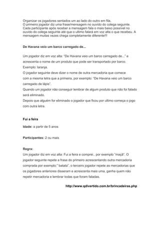 Organizar os jogadores sentados um ao lado do outro em fila. 
O primeiro jogador diz uma frase/mensagem no ouvido do colega seguinte. 
Cada participante após receber a mensagem fala o mais baixo possível no 
ouvido do colega seguinte até que o ultimo falará em voz alta o que recebeu. A 
mensagem muitas vezes chega completamente diferente!!! 
De Havana veio um barco carregado de... 
Um jogador diz em voz alta: “De Havana veio um barco carregado de...” e 
acrescenta o nome de um produto que pode ser transportado por barco. 
Exemplo: laranja. 
O jogador seguinte deve dizer o nome de outra mercadoria que comece 
com a mesma letra que a primeira, por exemplo: “De Havana veio um barco 
carregado de lápis”. 
Quando um jogador não conseguir lembrar de algum produto que não foi falado 
será eliminado. 
Depois que alguém for eliminado o jogador que ficou por ultimo começa o jogo 
com outra letra. 
Fui a feira 
Idade: a partir de 5 anos 
Participantes: 2 ou mais 
Regra: 
Um jogador diz em voz alta: Fui a feira e comprei.. por exemplo ”maçã”. O 
jogador seguinte repete a frase do primeiro acrescentando outra mercadoria 
comprada por exemplo:” batata”, o terceiro jogador repete as mercadorias que 
os jogadores anteriores disseram e acrescenta mais uma, ganha quem não 
repetir mercadoria e lembrar todas que foram faladas. 
http://www.qdivertido.com.br/brincadeiras.php 
 