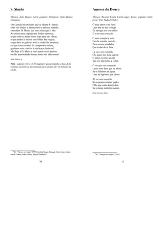 S. Simão
Música: João Afonso; Letra: popular; Intérprete: João Afonso;
(rimance)
Em Castela há um santo que se chama S. Simão
onde vão frades e freiras ouvir a missa e sermão;
e também D. Maria, das mais altas que lá vão.
Ao entrar para a igreja sete frades namorou;
o que estava a dizer missa logo para trás olhou;
o que mudou o missal sete folhas lhe rasgou;
o que dava as galhetes todo o vinho lhe arramou;
e o que tocava o sino do campanário saltou;
quebrava sete costelas e um braço deslocou!
Mal haja a D. Maria e mais quem na cá passou;
em tão poucochinho tempo tento mal ela causou!
João Moças, jj
Nota - segundo o livro (de 60 paginas!) que acompanha o disco, Este
romance encontra-se documentado já no século XVI em folhetos de
cordel.
0In: “Novas vos trago”,1999 (Amélia Muge, Brigada Victor Jara, Gaitei-
ros de Lisboa, João Afonso, Sérgio Godinho);
98
Amores do Douro
Música: Ricardo Costa, Carla Lopes; Letra: popular; Intér-
prete: Frei Fado d’El Rei;
Ó meu amor se te fores
Leva-me no teu coração
Eu navego nos teus olhos
E tu no meu coração
O meu coração é terra
Hei-de mandar cavá-lo
Para semear saudades
Que tenho de te falar
Lá vai o rio correndo
Oh, quem mo dera agarrar
O amor é como um rio
Vai-se e não torna a voltar
Ó rio que vais correndo
Levas meu bem que eu adoro
Se te faltarem as águas
Leva as lágrimas que choro
Aí vai meu coração
Se o quiseres matar, podes:
Olha que estás dentro dele
Se o matas também morres
José Ferreira Alves
0In: “Danças no tempo”, 1995;
11
 