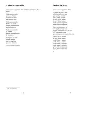 Anda duermete niño
Letra e música: popular: Trás-os-Montes; Intérprete: Né La-
deiras;
Anda duermete niño
que viene el coco
a comere los niños
que duermen poco
Anda duermete niño
duerme sin miedo
aunque silben los aires
gruñan los perros
Anda duermete niño
ea la nana
duerme duerme lucerito
de la manãna
En la perta del cielo
venden zapatos
para los angelitos
que estan descalzos
Creissac(Jan-96) (castelhano)
0In: Traz os Montes;
12
Senhor da Serra
Letra e música: popular: Beira;
O Senhor da Serra é meu
o Senhor da Serra é meu
que o ganhei ao serão
que o ganhei ao serão
oh meu divino Senhor
oh meu divino Senhor
tende de mim compaixão
tende de mim compaixão
Vira vira do norte pro sul
vira vira do norte pro sul
quando vira o norte faz o céu azul
vira vira e torna a virar
que eu nunca posso deixar de te amar
Oh meu divino Senhor
oh meu divino Senhor
vinde abaixo à ladeira
vinde abaixo à ladeira
vinde buscar a mortalha
vinde buscar a mortalha
qu’eu já tive à cabeceira
qu’eu já tive à cabeceira
jj
97
 
