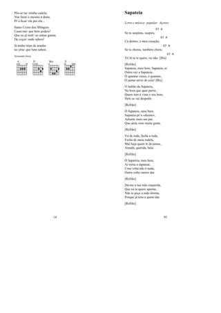 Pôs-se na/ minha cadela;
Vou fazer o mesmo à dona,
Pr’a ﬁcar/ ela por ela...
Santo Cristo dos Milagres
Casai-me/ que bem podeis!
Que eu já tenh’ as unhas gastas
De coçar/ onde sabeis!
Já tenho teias de aranha
no sítio/ que bem sabeis
Fernando Faria
A D Bm E
14
Sapateia
Letra e música: popular: Açores;
Se tu suspiras, suspira,
E7 A
Cá dentro, o meu coração;
E7 A
Se tu choras, também chora,
E7 A
Vê lá se te quero, ou não. [Bis]
E7 A
[Refrão]
Sapateia, meu bem, Sapateia, ai
Outra vez a Sapateia,
Ó quantas vezes, ó quantas,
O jantar serve de ceia! [Bis]
O ladrão da Sapateia,
Na hora que quer partir,
Quem tem à vista o seu bem,
Dele se vai despedir.
[Refrão]
Ó Sapateia, meu bem,
Sapateia pr’a «diente»,
Adiante mais um par,
Que atrás vem muita gente.
[Refrão]
Vá de roda, fecha a roda,
Fecha de meia rodela,
Mal haja quem te dá penas,
Amada, querida, bela.
[Refrão]
Ó Sapateia, meu bem,
Ai torna a sapatear,
Uma volta não é nada,
Outra volta vamos dar.
[Refrão]
Dá-me a tua mão esquerda,
Que eu ta quero apertar,
Não te peço a mão direita,
Porque já tens a quem dar.
[Refrão]
95
 