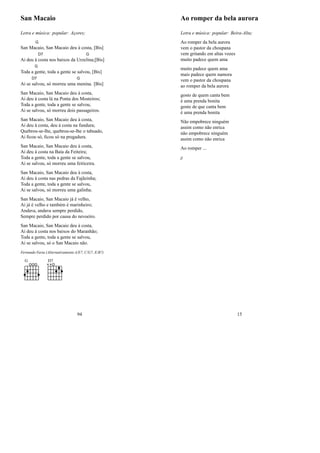 San Macaio
Letra e música: popular: Açores;
San Ma
G
caio, San Macaio deu à costa, [Bis]
Ai deu à
D7
costa nos baixos da Urze
G
lina;[Bis]
Toda a
G
gente, toda a gente se salvou, [Bis]
Ai se
D7
salvou, só morreu uma
G
menina. [Bis]
San Macaio, San Macaio deu à costa,
Ai deu à costa lá na Ponta dos Mosteiros;
Toda a gente, toda a gente se salvou,
Ai se salvou, só morreu dois passageiros.
San Macaio, San Macaio deu à costa,
Ai deu à costa, deu à costa na fundura;
Quebrou-se-lhe, quebrou-se-lhe o tabuado,
Ai ﬁcou só, ﬁcou só na pregadura.
San Macaio, San Macaio deu à costa,
Ai deu à costa na Baía da Feiteira;
Toda a gente, toda a gente se salvou,
Ai se salvou, só morreu uma feiticeira.
San Macaio, San Macaio deu à costa,
Ai deu à costa nas pedras da Fajãzinha;
Toda a gente, toda a gente se salvou,
Ai se salvou, só morreu uma galinha.
San Macaio, San Macaio já é velho,
Ai já é velho e também é marinheiro;
Andava, andava sempre perdido,
Sempre perdido por causa do nevoeiro.
San Macaio, San Macaio deu à costa,
Ai deu à costa nos baixos do Maranhão;
Toda a gente, toda a gente se salvou,
Ai se salvou, só o San Macaio não.
Fernando Faria (Alternativamente A/E7, C/G7, E/B7)
G D7
94
Ao romper da bela aurora
Letra e música: popular: Beira-Alta;
Ao romper da bela aurora
vem o pastor da choupana
vem gritando em altas vozes
muito padece quem ama
muito padece quem ama
mais padece quem namora
vem o pastor da choupana
ao romper da bela aurora
gosto de quem canta bem
é uma prenda bonita
gosto de que canta bem
é uma prenda bonita
Não empobrece ninguém
assim como não enrica
não empobrece ninguém
assim como não enrica
Ao romper ...
jj
15
 