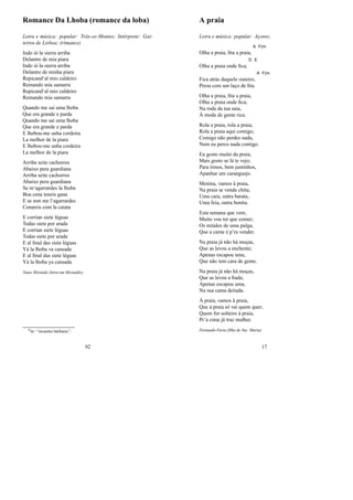 Romance Da Lhoba (romance da loba)
Letra e música: popular: Trás-os-Montes; Intérprete: Gai-
teiros de Lisboa; (rimance)
Indo ió la sierra arriba
Delantre de mia piara
Indo ió la sierra arriba
Delantre de minha piara
Repicand‘al mio caldeiro
Remando mia samarra
Repicand‘al mio caldeiro
Remando mia samarra
Quando me sai uma lhoba
Que era grande e parda
Quando me sai uma lhoba
Que era grande e parda
E lhebou-me unha cordeira
La melhor de la piara
E lhebou-me unha cordeira
La melhor de la piara
Arriba seite cachorros
Abaixo pera guardiana
Arriba seite cachorros
Abaixo pera guardiana
Se m‘agarrardes la lhoba
Boa cena teneis gana
E se non me l‘agarrardes
Cenareis com la caiata
E corrian siete léguas
Todas siete por arada
E corrian siete léguas
Todas siete por arada
E al ﬁnal das siete léguas
Yá la lhoba va cansada
E al ﬁnal das siete léguas
Yá la lhoba ya cansada
Nuno Miranda (letra em Mirandês)
0In: “invasões bárbaras”;
92
A praia
Letra e música: popular: Açores;
Olha a praia, ﬁta a praia,
A F(m
Olha a praia onde ﬁca;
D E
Fica atrás daquele outeiro,
A F(m
Presa com um laço de ﬁta.
Olha a praia, ﬁta a praia,
Olha a praia onde ﬁca;
Na roda da tua saia,
À moda de gente rica.
Rola a praia, rola a praia,
Rola a praia aqui comigo;
Comigo não perdes nada,
Nem eu perco nada contigo.
Eu gosto muito da praia,
Mais gosto se lá te vejo;
Para irmos, bem juntinhos,
Apanhar um caranguejo.
Menina, vamos à praia,
Na praia se vende chita;
Uma cara, outra barata,
Uma feia, outra bonita.
Esta semana que vem,
Muito vou ter que comer;
Os miúdos de uma pulga,
Que a carne é p’ra vender.
Na praia já não há moças,
Que as levou a enchente;
Apenas escapou uma,
Que não tem cara de gente.
Na praia já não há moças,
Que as levou a ﬁada;
Apenas escapou uma,
Na sua cama deitada.
À praia, vamos à praia,
Que à praia só vai quem quer;
Quem for solteiro à praia,
Pr’a cima já traz mulher.
Fernando Faria (Ilha de Sta. Maria)
17
 
