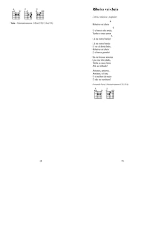 A D E
Nota - Alternativamente G/Em/C/D, C/Am/F/G
18
Ribeira vai cheia
Letra e música: popular;
Ribeira vai cheia
A
E o barco não anda,
E
Tenho o meu amor
Lá na outra banda!
A
Lá na outra banda
E eu cá deste lado,
Ribeira vai cheia
E o barco parado!
Se eu tivesse amores
Que me têm dado,
Tinha a casa cheia
Até ao telhado!
Amores, amores,
Amores, só um;
E o melhor de tudo
É não ter nenhum!
Fernando Faria (Alternativamente C/G, D/A)
A E
91
 