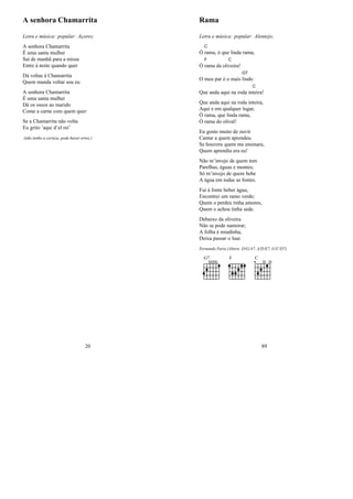 A senhora Chamarrita
Letra e música: popular: Açores;
A senhora Chamarrita
É uma santa mulher
Sai de manhã para a missa
Entre à noite quando quer
Dá voltas à Chamarrita
Quem manda voltar sou eu
A senhora Chamarrita
É uma santa mulher
Dá os ossos ao marido
Come a carne com quem quer
Se a Chamarrita não volta
Eu grito ’aqui d’el rei’
(não tenho a certeza, pode haver erros.)
20
Rama
Letra e música: popular: Alentejo;
Ó
C
rama, ó que linda rama,
Ó
F
rama da oli
C
veira!
O meu par é o mais
G7
lindo
Que anda aqui na roda in
C
teira!
Que anda aqui na roda inteira,
Aqui e em qualquer lugar,
Ó rama, que linda rama,
Ó rama do olival!
Eu gosto muito de ouvir
Cantar a quem aprendeu.
Se houvera quem me ensinara,
Quem aprendia era eu!
Não m’invejo de quem tem
Parelhas, éguas e montes;
Só m’invejo de quem bebe
A água em todas as fontes.
Fui à fonte beber água,
Encontrei um ramo verde;
Quem o perdeu tinha amores,
Quem o achou tinha sede.
Debaixo da oliveira
Não se pode namorar;
A folha é miudinha,
Deixa passar o luar.
Fernando Faria (Altern. D/G/A7, A/D/E7, G/C/D7)
G7 F C
89
 
