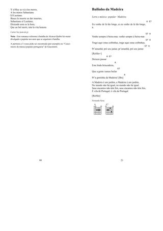 Y el Rey se vá a los moros,
A los moros Sebastiano
El Lusitano.
Busca la muerte en dar muertes,
Sebastiano el Lusitano,
Diziendo aora es la hora,
Que un bel morir, tuta la vita honora.
Carlos Vaz (jeito de jj)
Nota - Este romance referente à batalha de Alcácer-Quibir foi muito
divulgado e popular nos anos que se seguiram à batalha.
A partitura a 3 vozes pode ser encontrada (por exemplo) no “Canci-
oneiro de música popular portuguesa” de Giacometti.
88
Bailinho da Madeira
Letra e música: popular: Madeira;
Eu venho de lá tão longe, ai eu venho de lá tão longe,
A E7
A
Venho sempre à beira-mar, venho sempre à beira-mar.
E7 A
Trago aqui estas coibinhas, trago aqui estas coibinhas,
E7 A
Pr’amanhã, pró seu jantar, pr’amanhã, pró seu jantar.
E7 A
[Refrão=]
Deixem passar
A E7
Esta linda brincadeira,
A
Que a gente vamos bailar
E7
Pr’a gentinha da Madeira! [Bis]
A
A Madeira é um jardim, a Madeira é um jardim,
No mundo não há igual, no mundo não há igual.
Seus encantos não têm ﬁm, seus encantos não têm ﬁm,
É vila de Portugal, é vila de Portugal.
[Refrão]
Fernando Faria
A E7
21
 