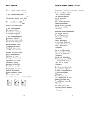 Bela aurora
Letra e música: popular: Açores;
A Bela Aurora da serra, [Bis]
A E
Não sei como não tem medo, [Bis]
B7 E
Faz a cama e dorme só, [Bis]
A E
Debaixo do arvoredo. [Bis]
B7 E
A Bela Aurora chorava,
Ela no pranto dizia,
Já me morreu o meu bem,
Já não tenho companhia.
A Bela Aurora é prendada,
Como outra inda não vi,
Lembra-me a minha amada,
Que há muito tempo perdi.
Encontrei a Bela Aurora,
Sentada no meu jardim,
Vestida de prata e oiro,
A colher contas pr’a mim.
Quem te disse, Bela Aurora,
Que eu te queria largar,
Se bendita foi a hora
Que te principiei a amar?
Apalpei o lado esquerdo,
Não achei o coração,
De repente me lembrou,
Que estava na tua mão.
Suspiro por ti, meu bem,
Mas que vale suspirar?
Quanto mais por ti suspiro,
Menos te posso lograr.
Fernando Faria (alternativamente C/G/D7, D/A/E7)
A B7 E
22
Puestos entan frente a frente
Letra e música: anónimo: renascença; (rimance)
Puestos entan frente a frente
Los dos valerosos campos,
Uno es del Rey Maluco,
Otro de Sebastiano
El Lusitano.
Moço, animoso y valiente,
Robusto, determinado,
Aunque de poca experiencia
Y no bien aconsejado,
El Lusitano.
Brama que entrevistan los moros
Y el exercito contrario
Ya se vá llegando cerca
Aellos (dize) Santiago,
El Lusitano.
Dispara la ertelharia,
La nuestra mal disparando
Llueven balas, llueve muerte,
Saetas y mosquetazos.
El Lusitano.
Que por los lados ya todos
Y con sangre de los muertos,
Está echo un grande lago.
El Lusitano.
Todo lo anda el buen Rey,
Dando muertes mui gallardo,
La espada tinta de sangre,
Lança rota, sin cavallo.
El Lusitano.
Que el suyo passado el pecho
Ya no puede dar un passo,
A George Dalbiquerque pide
Le de su rucio rodado.
El Lusitano.
Daselo de buena gana,
Y el Rey cavalga de un salto,
Mirale el Rey como jaze,
De espaldas casi espirando.
El Lusitano.
Mas le dize que se salve,
Pues todo es roto en pedaços,
0In: (?)1600;
87
 