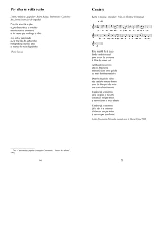 Por riba se ceifa o pão
Letra e música: popular: Beira-Baixa; Intérprete: Gaiteiros
de Lisboa; (canção de cegada)
Por riba se ceifa o pão
ai, por baixo ﬁca o restolho
menina não se enamora
ai do rapaz que embisga o olho
Já o sol se vai pondo
ai, lá pra trás do cabecinho
bem pudera o nosso amo
ai mandá-lo mais ligeirinho
(Penha Garcia)
0In: Cancioneiro popular Português-Giacometti; “bocas do inferno”,
1997;
86
Canário
Letra e música: popular: Trás-os-Montes; (rimance)
Esta manhã fui à caça
lindo canário cacei
para trazer de presente
à ﬁlha do nosso rei
A ﬁlha do nosso rei
ela era brasileira
mandou fazer uma gaiola
da mais ﬁninha madeira
Depois da gaiola feita
seu canário meteu dentro
quer de dia quer de noite
era o seu divertimento
Canário já se morreu
já lá vai para o deserto
diziam as moças todas
e morreu com o bico aberto
Canário já se morreu
já lo vão ir a enterrar
diziam as moças todas
e morreu por confessar
J.João (Constantim (Miranda); cantado pela Sr. Maria Cristal 1982)
23
 