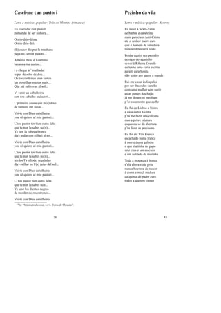 Casei-me cun pastori
Letra e música: popular: Trás-os-Montes; (rimance)
Eu casei-me cun pastori
pansando de ser sinhora...
O trin-drin-drina,
O trin-drin-dró.
(E)soutor die pur la manhana
pega no cerron pastora...
Alhá no meio d’l camino
la caiata me curtou...
i a chegar aí’ malhadal
sopas de sebo de dou...
Os/los curdeiros eran tantos
las ouveilhas muitas mais...
Qúe até nubravan al sol...
Vi venir un cabalheiru
con sou cabalho andadori...
L’primeira cousa que m(e) dixo
de namoro me falou...
Vai-te con Dius cabalheiru
you só quiero al miu pastori...
L’tou pastor ten/tien outra falta
que tu nun la sabes no(n)...
Ya tien la cabeça branca
d(e) andar con eilha i al sol...
Vai-te con Dius cabalheiru
you só quiero al miu pastori...
L’tou pastor ten/tien outra falta
que tu nun la sabes no(n)...
ten los/l’s olho(s) regaladus
d(e) oulhar pa l’(s) raius del sol...
Vai-te con Dius cabalheiru
you só quiero al miu pastori...
L’ tou pastor tien outra falta
que tu nun la sabes non...
Ya tene los dientes negros
de morder no rocostrones...
Vai-te con Dius cabalheiro
0In: “Música tradicional, vol 6- Terras de Miranda”;
26
Pezinho da vila
Letra e música: popular: Açores;
Eu nasci à Sexta-Feira
de barbas e cabeleira
mais parecia o Anti-Cristo
até o senhor padre cura
que é homem de sabedura
nunca tal houvera visto
Ponha aqui o seu pezinho
devagar devagarinho
se vai à Ribeira Grande
eu tenho uma carta escrita
para ti cara bonita
não tenho por quem a mande
Fui-me casar às Capelas
por ser fraco das canelas
com uma mulher sem nariz
estas gentes das Fajãs
já me deram os parabans
p´lo casamento que eu ﬁz
Eu fui de Lisboa a Sintra
à casa da tia Jacinta
p’ra me fazer uns calçons
mas a pobre criatura
esqueceu-se da abertura
p’ra fazer as precisons
Eu fui até Vila Franca
escachado numa tranca
à morte duma galinha
o que ela tinha no papo
sete cães e um macaco
e um soldado da marinha
Toda a moça qu’é bonita
s’ela chora s’ela grita
nunca houvera de nascer
é coma a maçã madura
da quinta do padre cura
todos a querem comer
83
 
