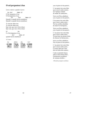 O sol perguntou à lua
Letra e música: popular:Açores;
O
Gm
Sol
Gm7
perguntou à
D#dim
Lua
D7
O Sol perguntou à Lua
Quando’
Gm
a, quando ha
Gm7
vera amanha
D#dim
cer
D7
Quando’a, quando havera amanhacer
À vista dos olhos teus
À vista dos olhos teus
Que vem, que vem o Sol cá fazer
Que vem, que vem o Sol cá fazer
D7
E o Sol préguntou à
Gm
Lua
quando ha
Gm7
vera amanha
D#dim
cer
D7
Tó Campos
Gm
3
D#dim D7 Gm7
3
82
you só quiero al miu pastori...
L’ tou pastor tien outra falta
que tu nun la sabes non(n)...
ten l’spinaço cobrado
de mudar las canhiçonas...
Vai-te con Dius cabalheiru
you só quiero al miu pastori...
L’tou pastor tien outra falta
que tu nun ia sabes no(n)...
Ten las costillas afundidas
de matar los furmigones...
Vai-te con Dius cabalheiro
you só quiero al miu pastori...
L’ tou pastor tien outra falta
que tu nun ia sabes no(n)...
Ya tene/tiene ias piernas turtas
de chancar los barrancones...
Vai-te con Dius cabalheiro
You só quiero al miu pastori...
L’ tou pastor tien outra falta
que tu nun la sabes no(n)...
Lá maior falta que l’tene
não ten bicha nem cujones...
I anda cá palomba branca
anda cá mi(e) branca ﬂori...
Furmaremos un palaiçio
de vantanas alredori...
(Mirandés-português-castellano)
27
 